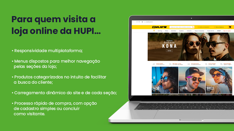 Para quem visita a loja online da HUPI…     Responsabilidade multiplataforma;     Menus dispostos para melhor navegação pelas seções da loja;     Produtos categorizados no intuito de facilitar a busca do cliente;     Carregamento dinâmico do site e de cada seção;     Processo rápido de compra, com opção de cadastro simples ou concluir como visitante.